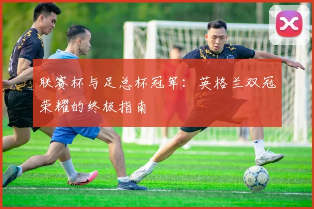 联赛杯与足总杯冠军：英格兰双冠荣耀的终极指南