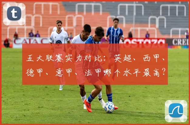 五大联赛实力对比：英超、西甲、德甲、意甲、法甲哪个水平最高？