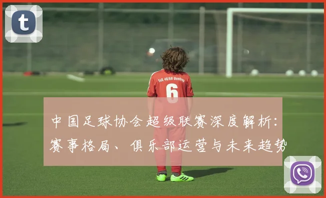中国足球协会超级联赛深度解析：赛事格局、俱乐部运营与未来趋势全透视