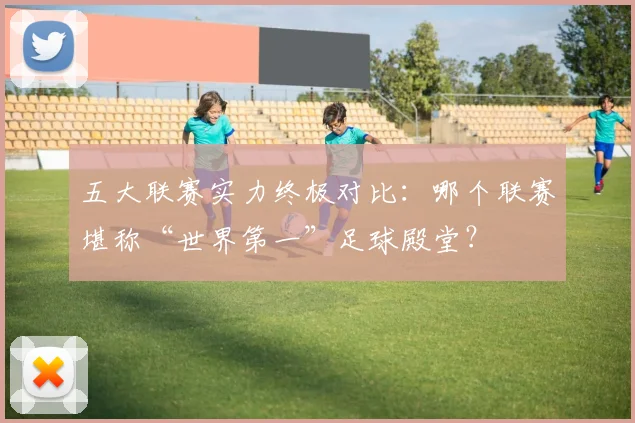 五大联赛实力终极对比：哪个联赛堪称“世界第一”足球殿堂？