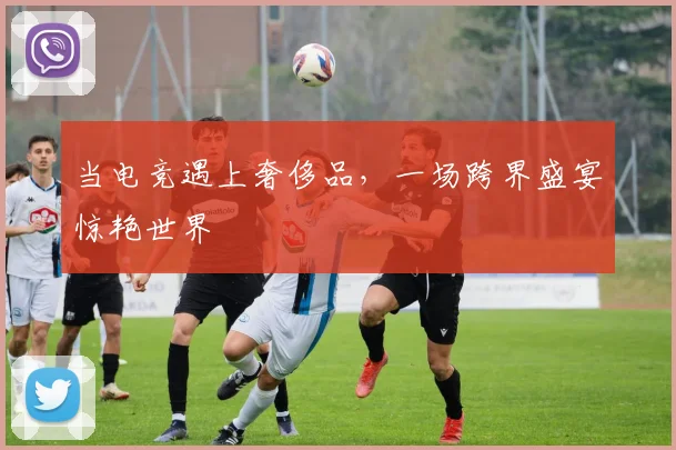 当电竞遇上奢侈品，一场跨界盛宴惊艳世界