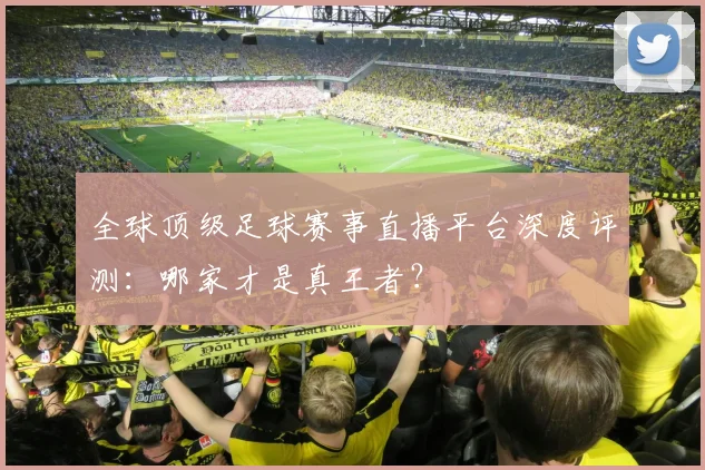 全球顶级足球赛事直播平台深度评测：哪家才是真王者？