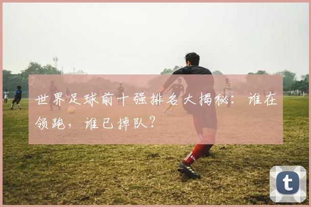 世界足球前十强排名大揭秘：谁在领跑，谁已掉队？