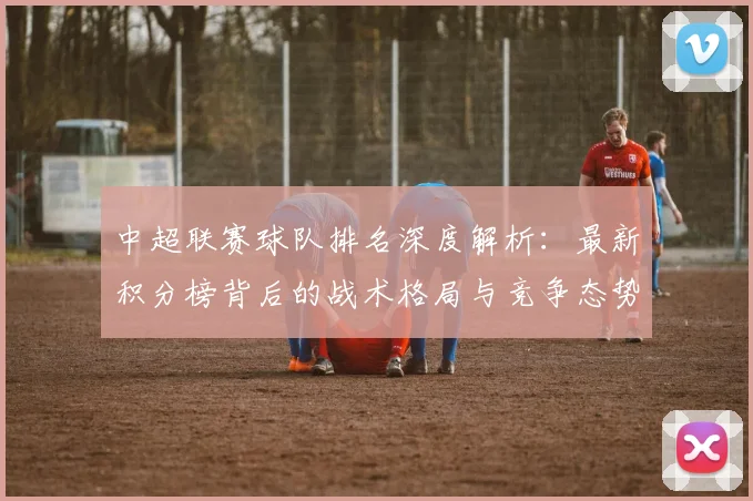 中超联赛球队排名深度解析：最新积分榜背后的战术格局与竞争态势